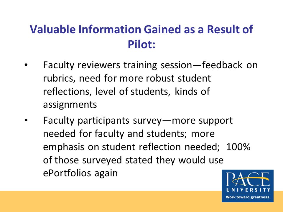 Valuable Information Gained as a Result of Pilot: Faculty reviewers training session—feedback on rubrics, need for more robust student reflections, level of students, kinds of assignments Faculty participants survey—more support needed for faculty and students; more emphasis on student reflection needed; 100% of those surveyed stated they would use ePortfolios again