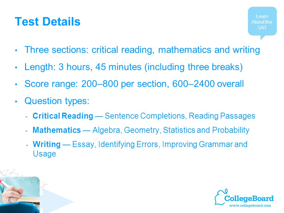 Test Details Three sections: critical reading, mathematics and writing Length: 3 hours, 45 minutes (including three breaks) Score range: 200–800 per section, 600–2400 overall Question types: - Critical Reading — Sentence Completions, Reading Passages - Mathematics — Algebra, Geometry, Statistics and Probability - Writing — Essay, Identifying Errors, Improving Grammar and Usage Learn About the SAT