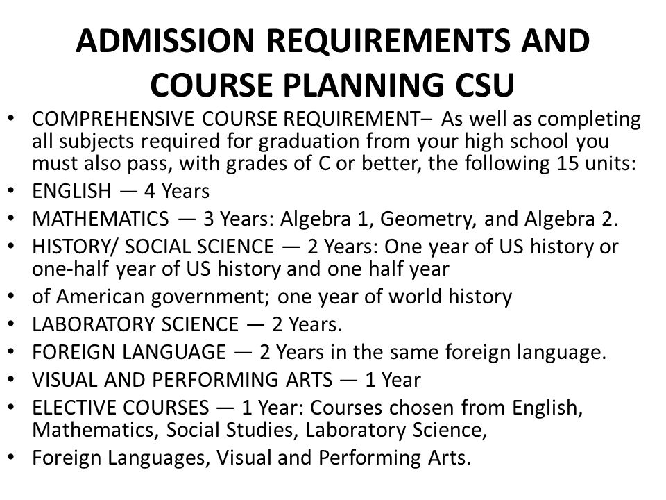 ADMISSION REQUIREMENTS AND COURSE PLANNING CSU COMPREHENSIVE COURSE REQUIREMENT– As well as completing all subjects required for graduation from your high school you must also pass, with grades of C or better, the following 15 units: ENGLISH — 4 Years MATHEMATICS — 3 Years: Algebra 1, Geometry, and Algebra 2.