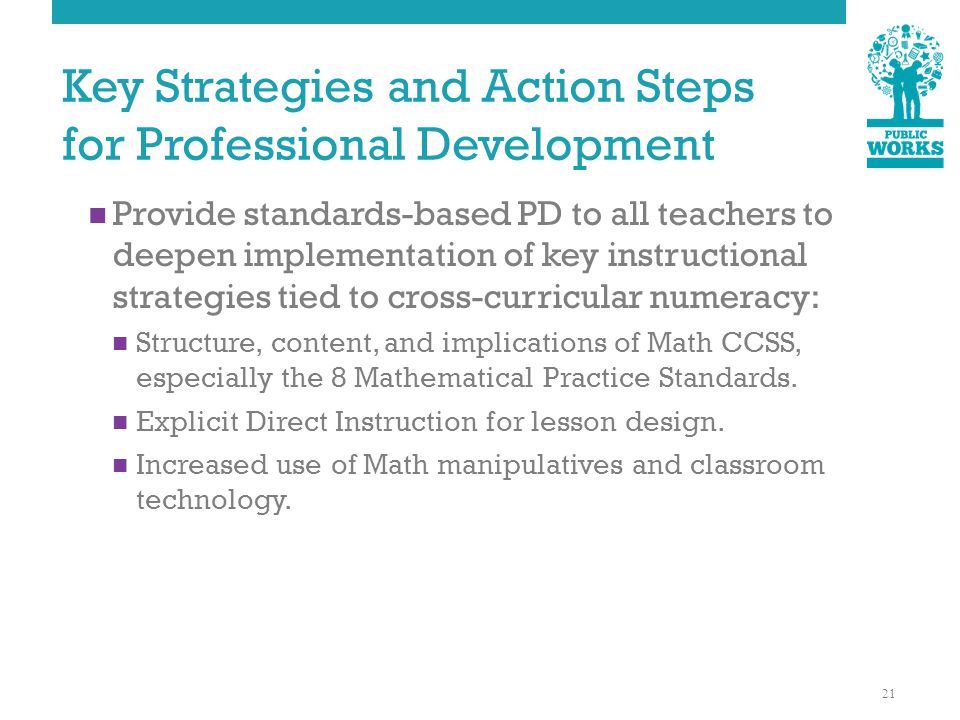 Key Strategies and Action Steps for Professional Development Provide standards-based PD to all teachers to deepen implementation of key instructional strategies tied to cross-curricular numeracy: Structure, content, and implications of Math CCSS, especially the 8 Mathematical Practice Standards.