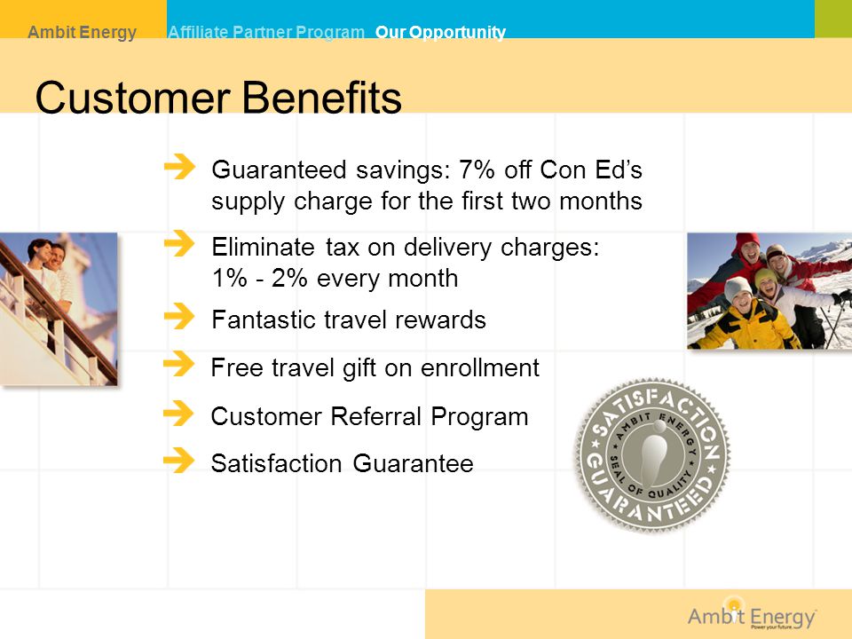 Customer Benefits Guaranteed savings: 7% off Con Ed’s supply charge for the first two months Eliminate tax on delivery charges: 1% - 2% every month Fantastic travel rewards Free travel gift on enrollment Satisfaction Guarantee Customer Referral Program Ambit Energy Affiliate Partner Program Our Opportunity