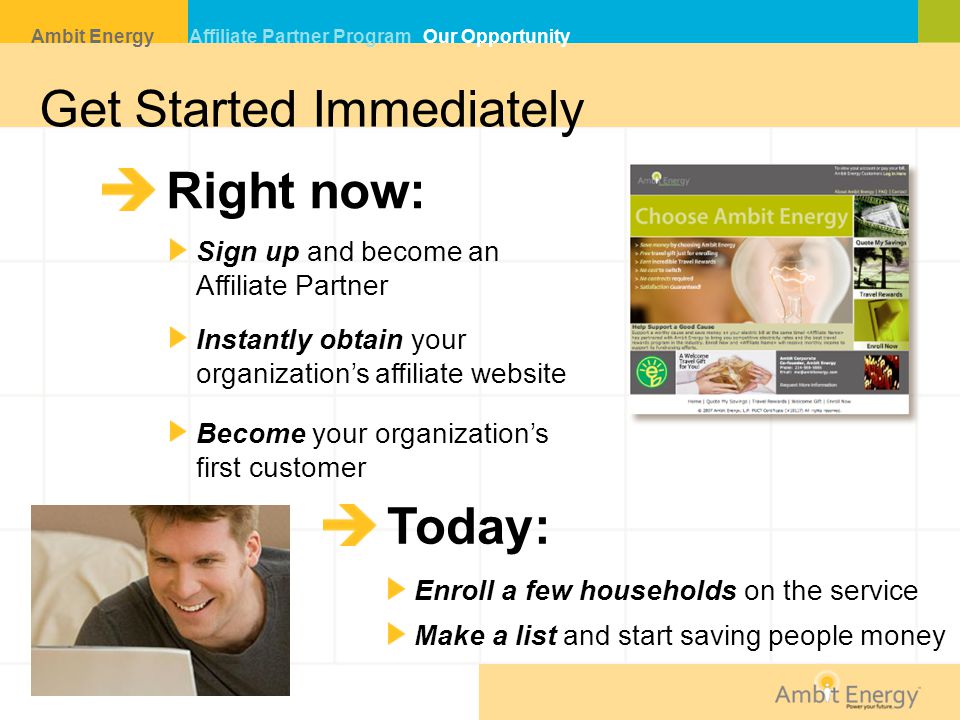Get Started Immediately Right now: Sign up and become an Affiliate Partner Instantly obtain your organization’s affiliate website Become your organization’s first customer Today: Enroll a few households on the service Make a list and start saving people money Ambit Energy Affiliate Partner Program Our Opportunity