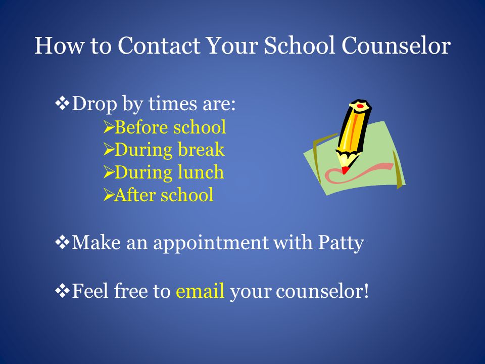 How to Contact Your School Counselor  Drop by times are:  Before school  During break  During lunch  After school  Make an appointment with Patty  Feel free to  your counselor!