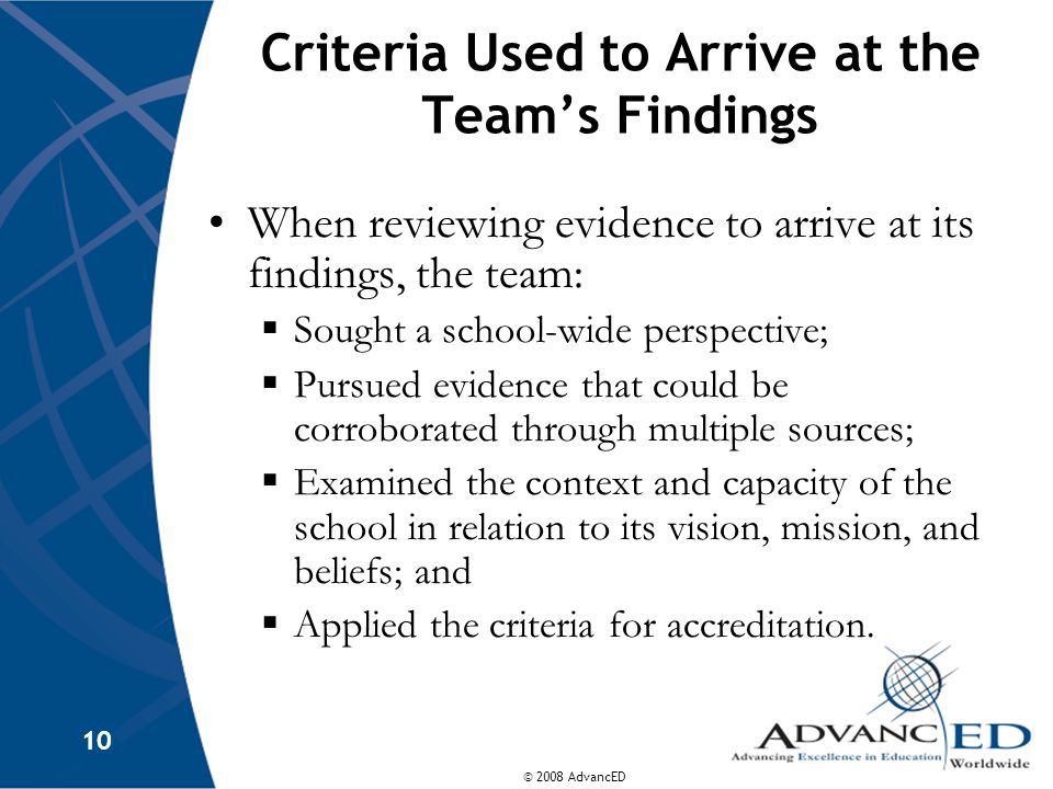 © 2008 AdvancED 10 Criteria Used to Arrive at the Team’s Findings When reviewing evidence to arrive at its findings, the team:  Sought a school-wide perspective;  Pursued evidence that could be corroborated through multiple sources;  Examined the context and capacity of the school in relation to its vision, mission, and beliefs; and  Applied the criteria for accreditation.