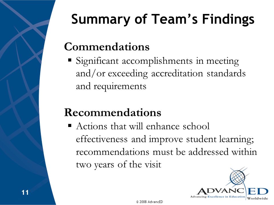 © 2008 AdvancED 11 Summary of Team’s Findings Commendations  Significant accomplishments in meeting and/or exceeding accreditation standards and requirements Recommendations  Actions that will enhance school effectiveness and improve student learning; recommendations must be addressed within two years of the visit