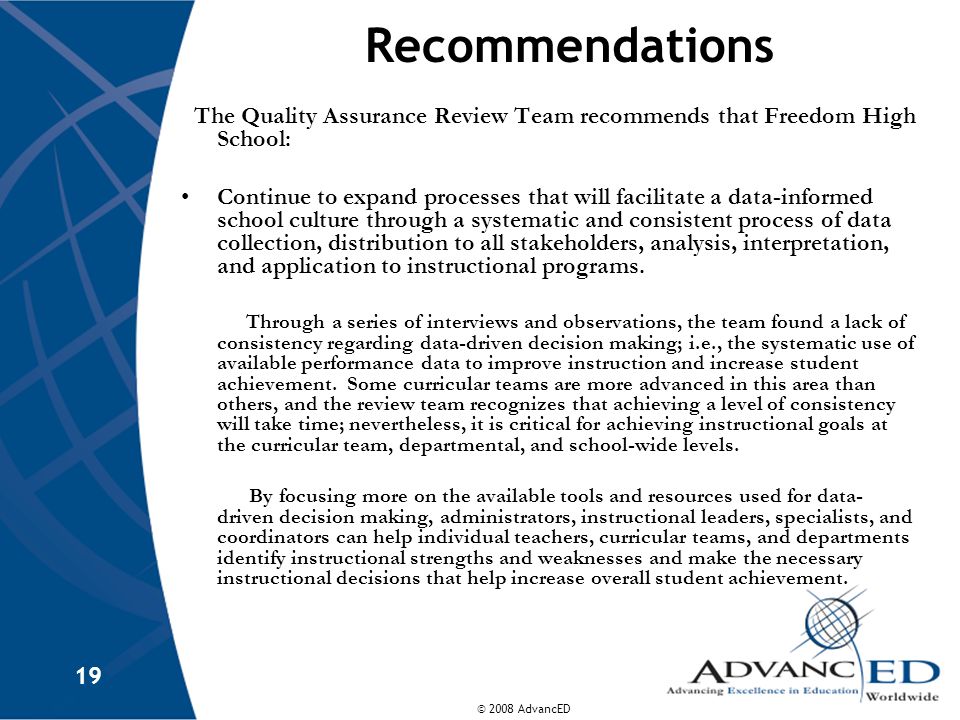 © 2008 AdvancED 19 Recommendations The Quality Assurance Review Team recommends that Freedom High School: Continue to expand processes that will facilitate a data-informed school culture through a systematic and consistent process of data collection, distribution to all stakeholders, analysis, interpretation, and application to instructional programs.