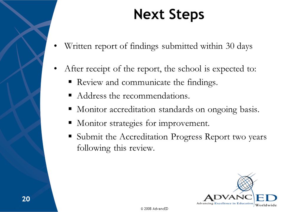 © 2008 AdvancED 20 Next Steps Written report of findings submitted within 30 days After receipt of the report, the school is expected to:  Review and communicate the findings.