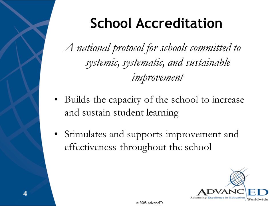 © 2008 AdvancED 4 School Accreditation A national protocol for schools committed to systemic, systematic, and sustainable improvement Builds the capacity of the school to increase and sustain student learning Stimulates and supports improvement and effectiveness throughout the school