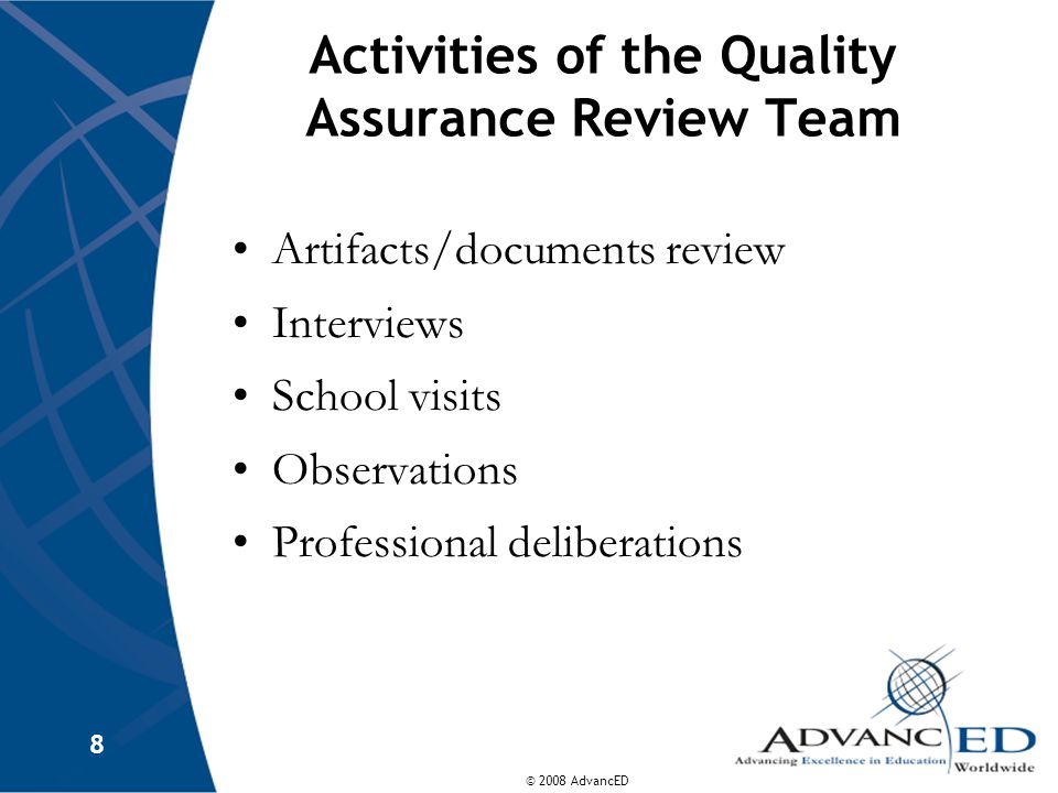 © 2008 AdvancED 8 Activities of the Quality Assurance Review Team Artifacts/documents review Interviews School visits Observations Professional deliberations