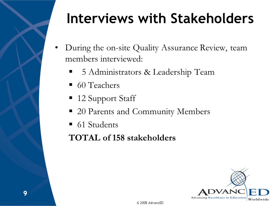© 2008 AdvancED 9 Interviews with Stakeholders During the on-site Quality Assurance Review, team members interviewed:  5 Administrators & Leadership Team  60 Teachers  12 Support Staff  20 Parents and Community Members  61 Students TOTAL of 158 stakeholders