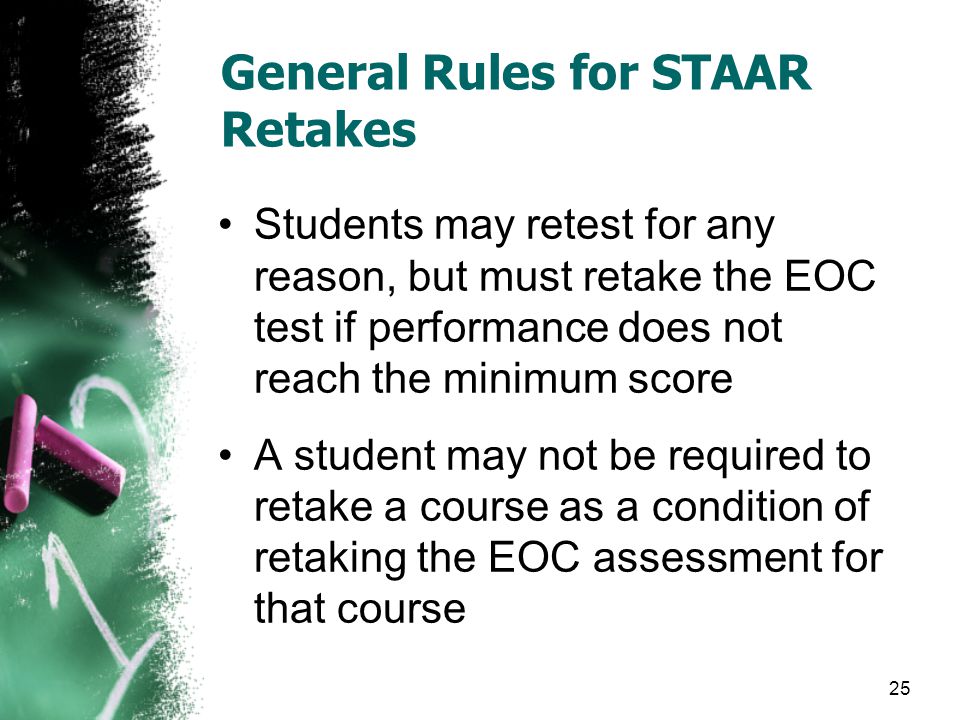 General Rules for STAAR Retakes Students may retest for any reason, but must retake the EOC test if performance does not reach the minimum score A student may not be required to retake a course as a condition of retaking the EOC assessment for that course 25