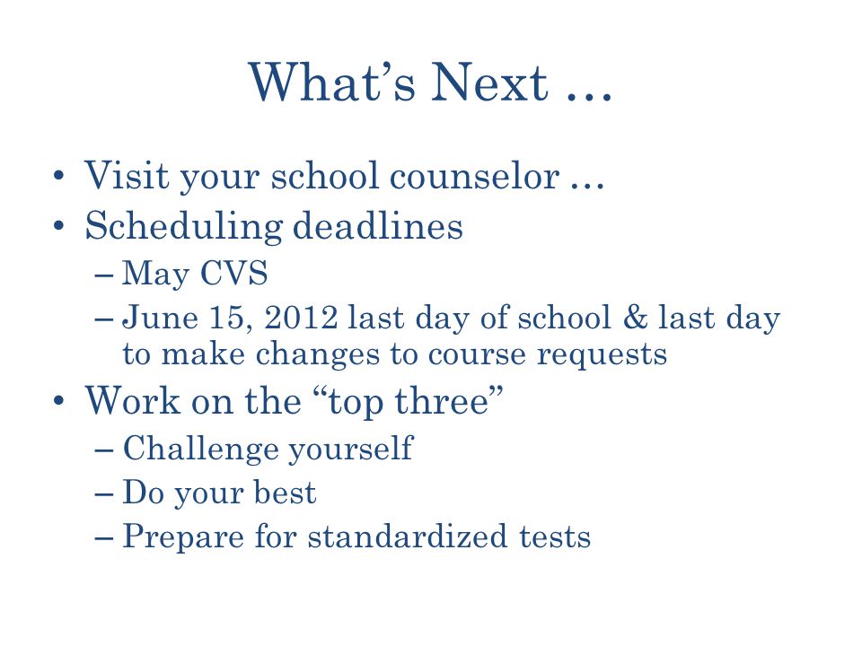 What’s Next … Visit your school counselor … Scheduling deadlines – May CVS – June 15, 2012 last day of school & last day to make changes to course requests Work on the top three – Challenge yourself – Do your best – Prepare for standardized tests