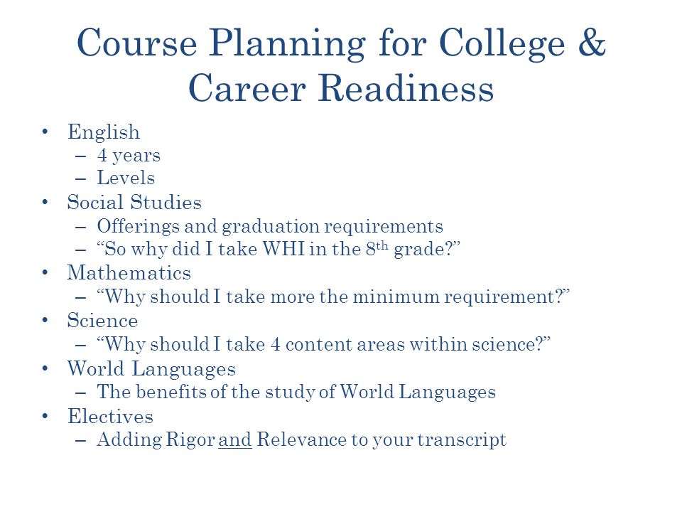 Course Planning for College & Career Readiness English – 4 years – Levels Social Studies – Offerings and graduation requirements – So why did I take WHI in the 8 th grade Mathematics – Why should I take more the minimum requirement Science – Why should I take 4 content areas within science World Languages – The benefits of the study of World Languages Electives – Adding Rigor and Relevance to your transcript