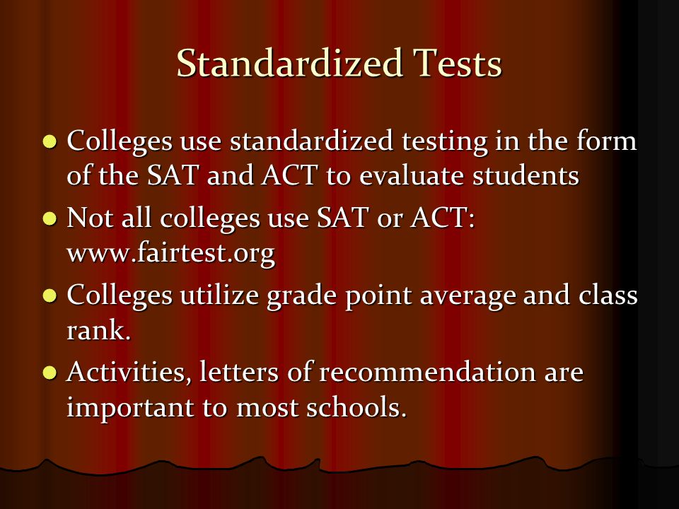 Standardized Tests Colleges use standardized testing in the form of the SAT and ACT to evaluate students Colleges use standardized testing in the form of the SAT and ACT to evaluate students Not all colleges use SAT or ACT:   Not all colleges use SAT or ACT:   Colleges utilize grade point average and class rank.