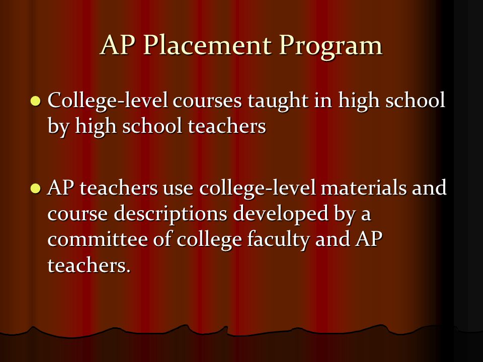 AP Placement Program College-level courses taught in high school by high school teachers College-level courses taught in high school by high school teachers AP teachers use college-level materials and course descriptions developed by a committee of college faculty and AP teachers.