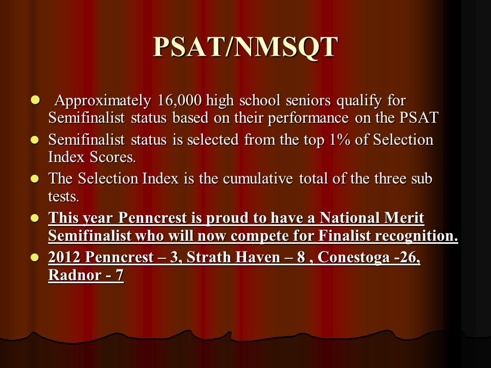 PSAT/NMSQT Approximately 16,000 high school seniors qualify for Semifinalist status based on their performance on the PSAT Approximately 16,000 high school seniors qualify for Semifinalist status based on their performance on the PSAT Semifinalist status is selected from the top 1% of Selection Index Scores.