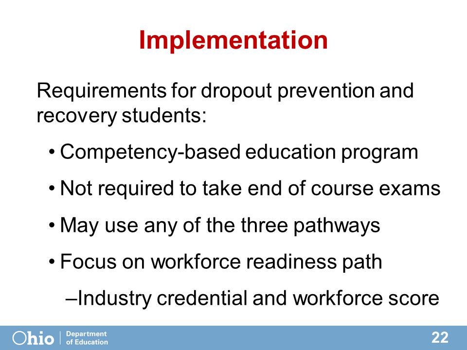 22 Implementation Requirements for dropout prevention and recovery students: Competency-based education program Not required to take end of course exams May use any of the three pathways Focus on workforce readiness path –Industry credential and workforce score