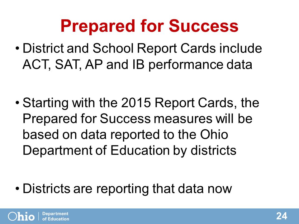 24 Prepared for Success District and School Report Cards include ACT, SAT, AP and IB performance data Starting with the 2015 Report Cards, the Prepared for Success measures will be based on data reported to the Ohio Department of Education by districts Districts are reporting that data now