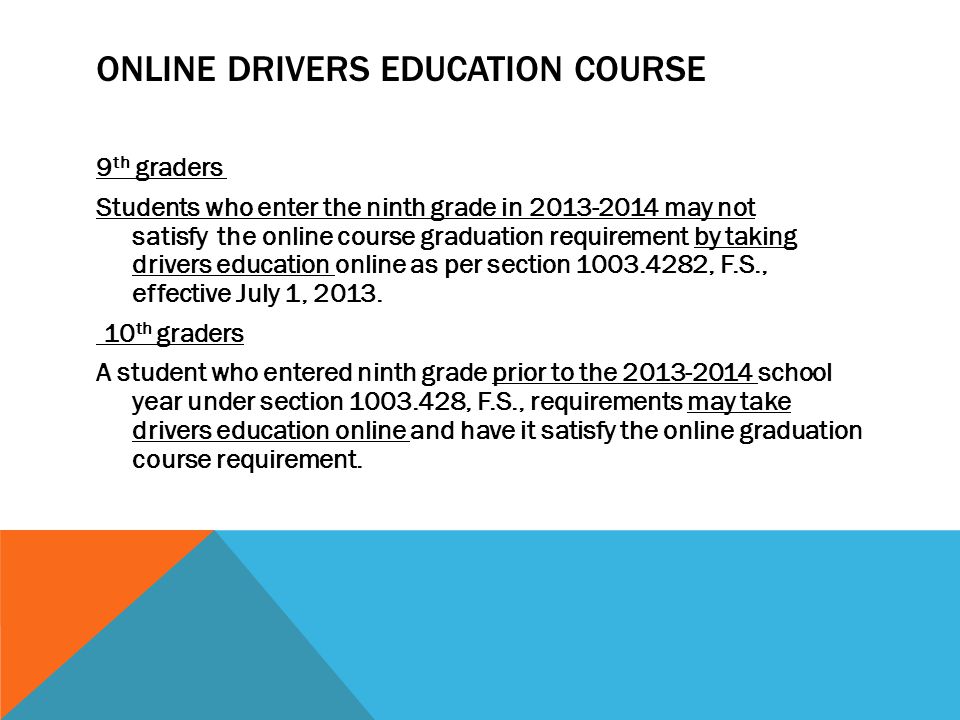 ONLINE DRIVERS EDUCATION COURSE 9 th graders Students who enter the ninth grade in may not satisfy the online course graduation requirement by taking drivers education online as per section , F.S., effective July 1, 2013.