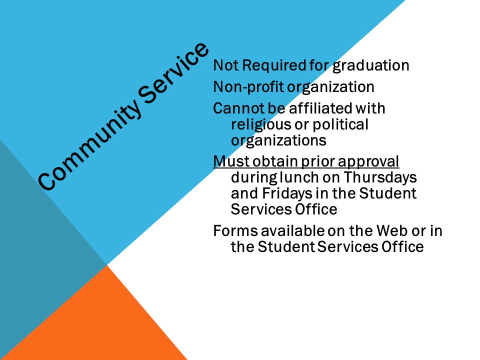Not Required for graduation Non-profit organization Cannot be affiliated with religious or political organizations Must obtain prior approval during lunch on Thursdays and Fridays in the Student Services Office Forms available on the Web or in the Student Services Office Community Service