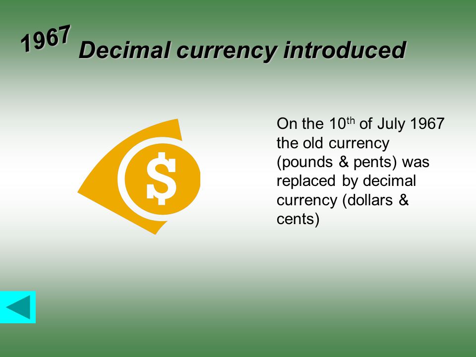 Decimal currency introduced 1967 On the 10 th of July 1967 the old currency (pounds & pents) was replaced by decimal currency (dollars & cents)