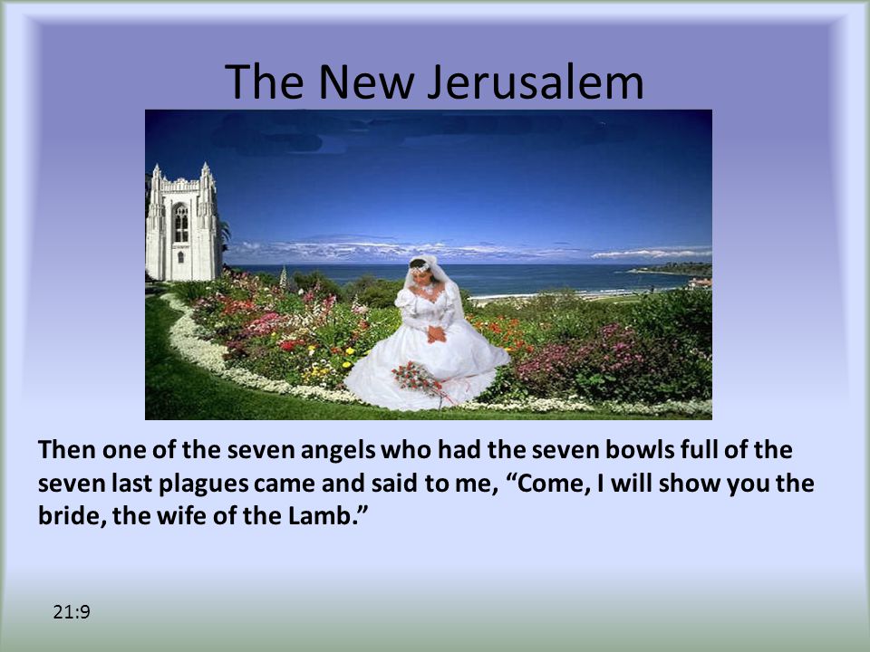 The New Jerusalem Then one of the seven angels who had the seven bowls full of the seven last plagues came and said to me, Come, I will show you the bride, the wife of the Lamb. 21:9