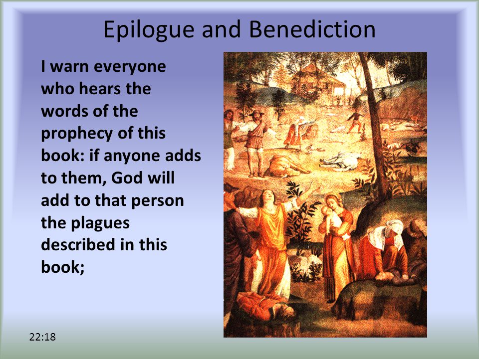 Epilogue and Benediction I warn everyone who hears the words of the prophecy of this book: if anyone adds to them, God will add to that person the plagues described in this book; 22:18