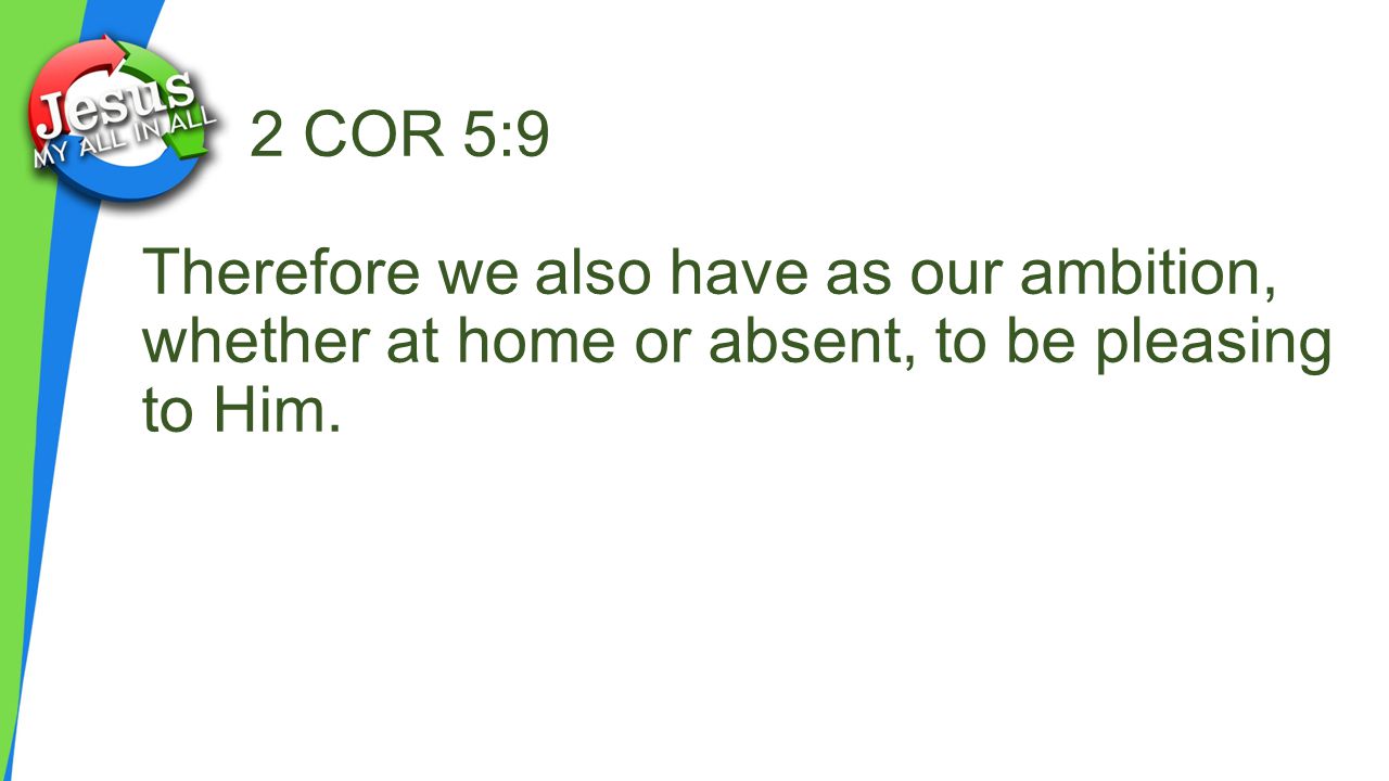 2 COR 5:9 Therefore we also have as our ambition, whether at home or absent, to be pleasing to Him.