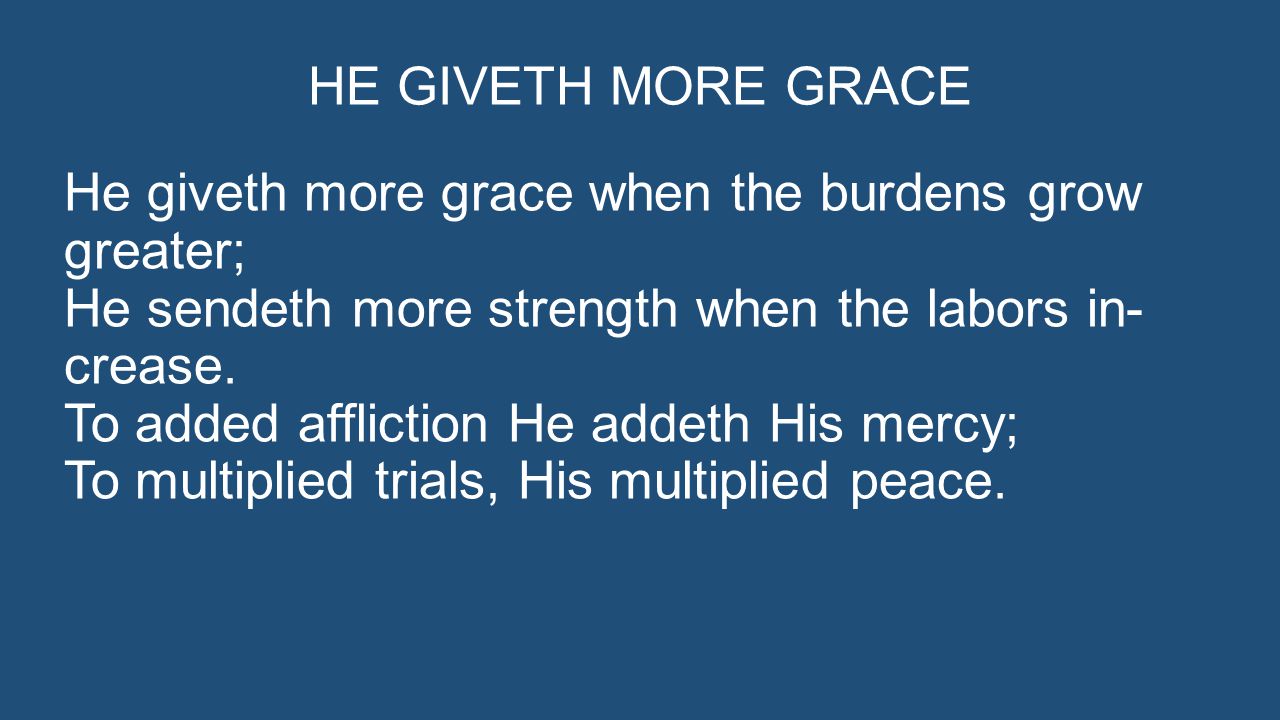 HE GIVETH MORE GRACE He giveth more grace when the burdens grow greater; He sendeth more strength when the labors in- crease.