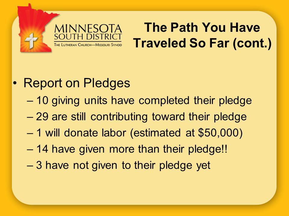 The Path You Have Traveled So Far (cont.) Report on Pledges –10 giving units have completed their pledge –29 are still contributing toward their pledge –1 will donate labor (estimated at $50,000) –14 have given more than their pledge!.