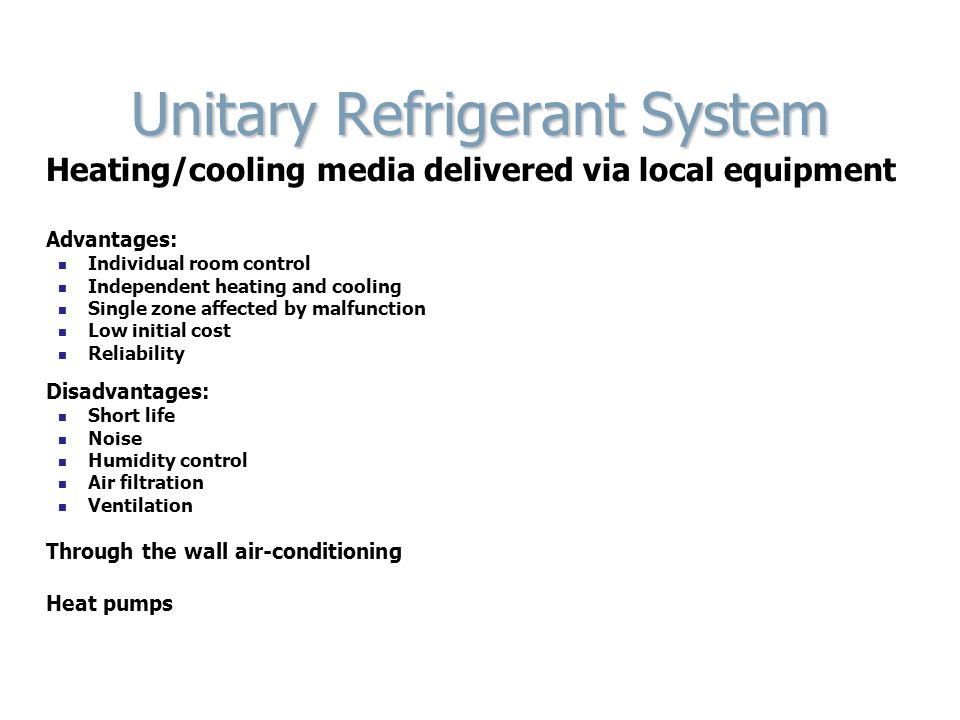 Unitary Refrigerant System Heating/cooling media delivered via local equipment Advantages: Individual room control Independent heating and cooling Single zone affected by malfunction Low initial cost Reliability Disadvantages: Short life Noise Humidity control Air filtration Ventilation Through the wall air-conditioning Heat pumps