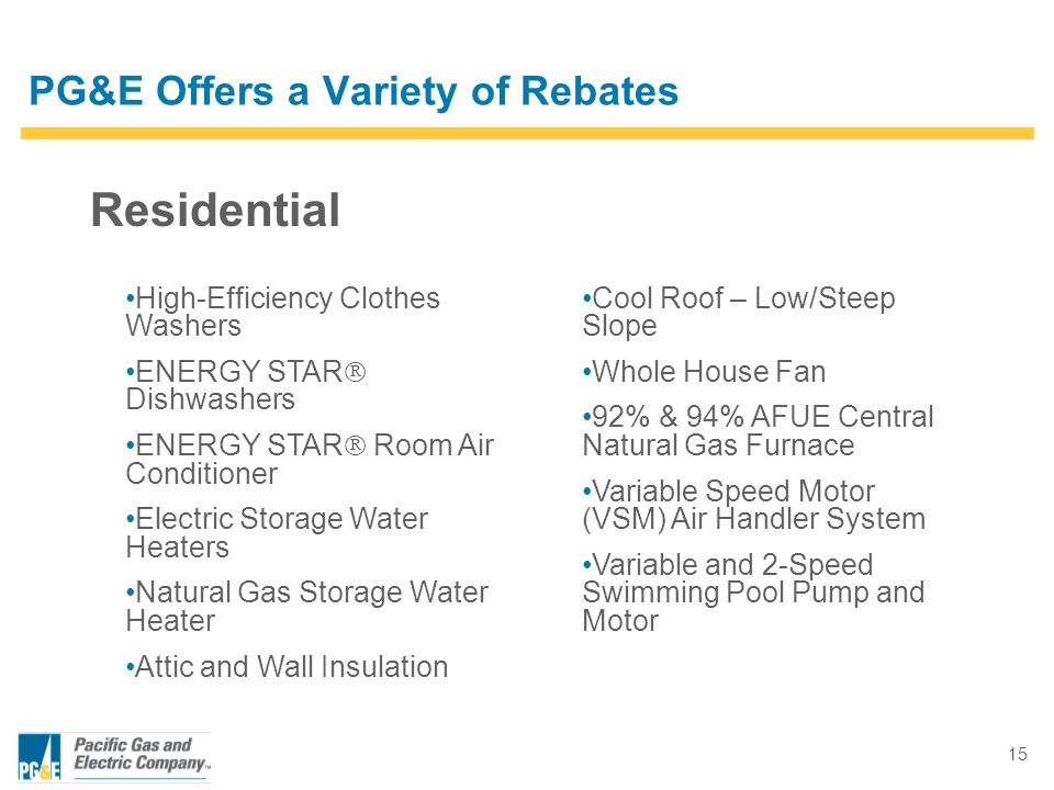 15 Residential PG&E Offers a Variety of Rebates High-Efficiency Clothes Washers ENERGY STAR  Dishwashers ENERGY STAR  Room Air Conditioner Electric Storage Water Heaters Natural Gas Storage Water Heater Attic and Wall Insulation Cool Roof – Low/Steep Slope Whole House Fan 92% & 94% AFUE Central Natural Gas Furnace Variable Speed Motor (VSM) Air Handler System Variable and 2-Speed Swimming Pool Pump and Motor