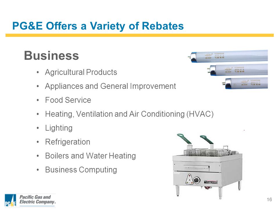 16 Business Agricultural Products Appliances and General Improvement Food Service Heating, Ventilation and Air Conditioning (HVAC) Lighting Refrigeration Boilers and Water Heating Business Computing PG&E Offers a Variety of Rebates