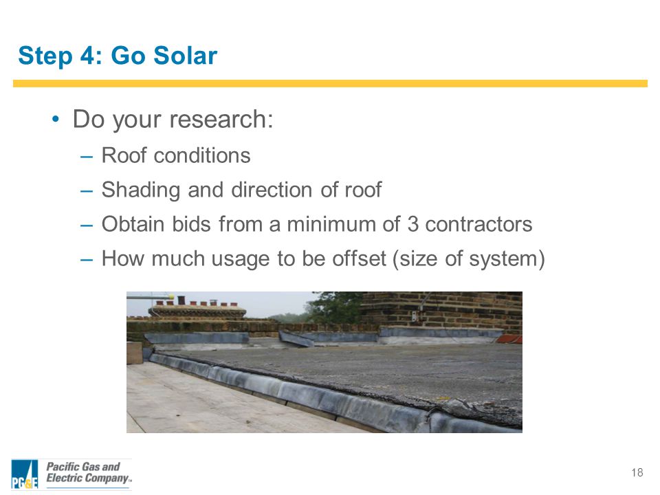 18 Step 4: Go Solar Do your research: –Roof conditions –Shading and direction of roof –Obtain bids from a minimum of 3 contractors –How much usage to be offset (size of system)