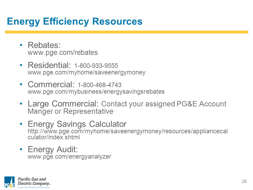 26 Rebates:   Residential: Commercial: Large Commercial: Contact your assigned PG&E Account Manger or Representative Energy Savings Calculator   culator/index.shtml Energy Audit:   Energy Efficiency Resources