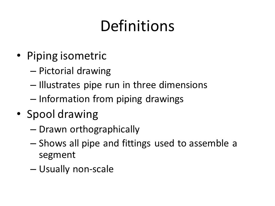 Definitions Piping isometric – Pictorial drawing – Illustrates pipe run in three dimensions – Information from piping drawings Spool drawing – Drawn orthographically – Shows all pipe and fittings used to assemble a segment – Usually non-scale