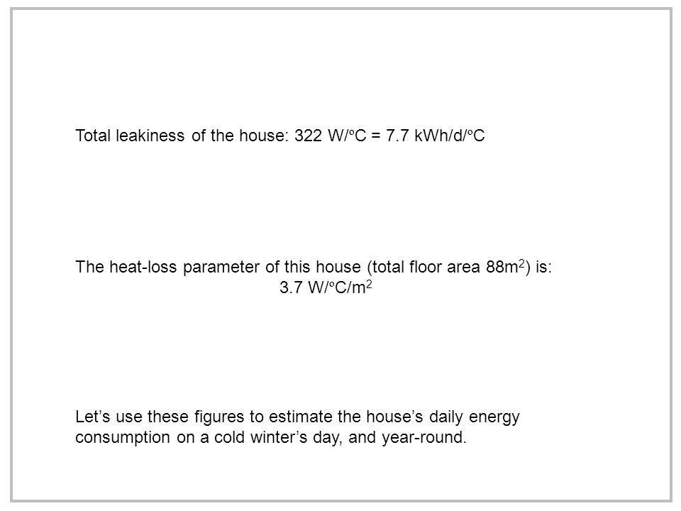 Total leakiness of the house: 322 W/ º C = 7.7 kWh/d/ º C The heat-loss parameter of this house (total floor area 88m 2 ) is: 3.7 W/ º C/m 2 Let’s use these figures to estimate the house’s daily energy consumption on a cold winter’s day, and year-round.