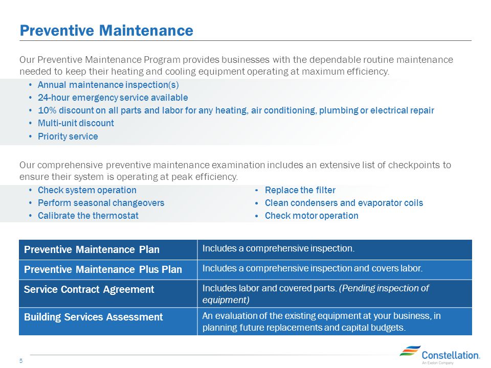 Preventive Maintenance 5 Our Preventive Maintenance Program provides businesses with the dependable routine maintenance needed to keep their heating and cooling equipment operating at maximum efficiency.