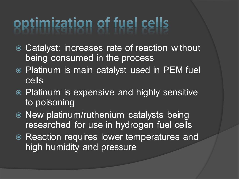  Catalyst: increases rate of reaction without being consumed in the process  Platinum is main catalyst used in PEM fuel cells  Platinum is expensive and highly sensitive to poisoning  New platinum/ruthenium catalysts being researched for use in hydrogen fuel cells  Reaction requires lower temperatures and high humidity and pressure
