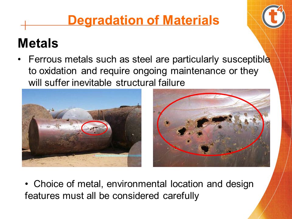 Degradation of Materials Metals Ferrous metals such as steel are particularly susceptible to oxidation and require ongoing maintenance or they will suffer inevitable structural failure Choice of metal, environmental location and design features must all be considered carefully