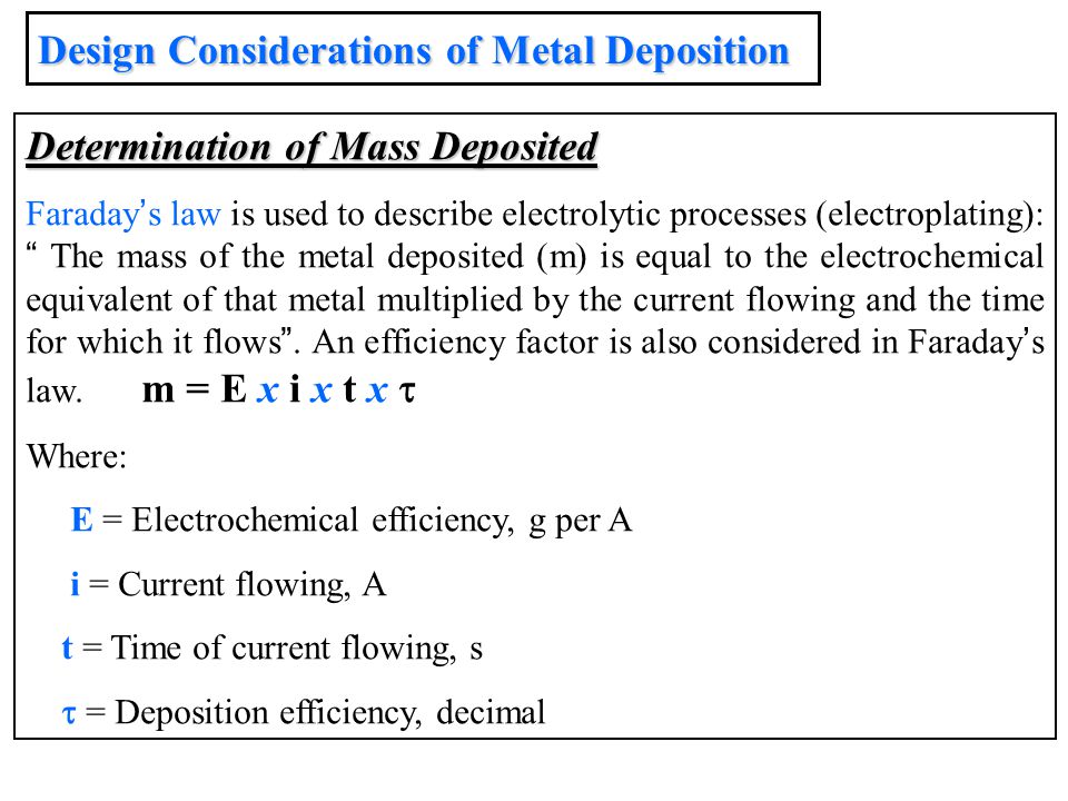 Determination of Mass Deposited Faraday ’ s law is used to describe electrolytic processes (electroplating): The mass of the metal deposited (m) is equal to the electrochemical equivalent of that metal multiplied by the current flowing and the time for which it flows .