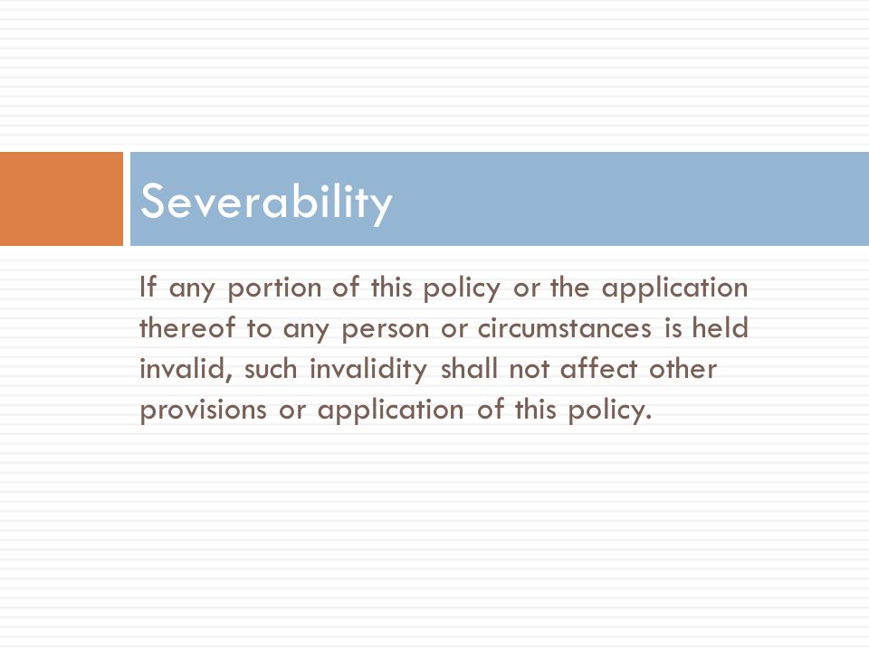 If any portion of this policy or the application thereof to any person or circumstances is held invalid, such invalidity shall not affect other provisions or application of this policy.
