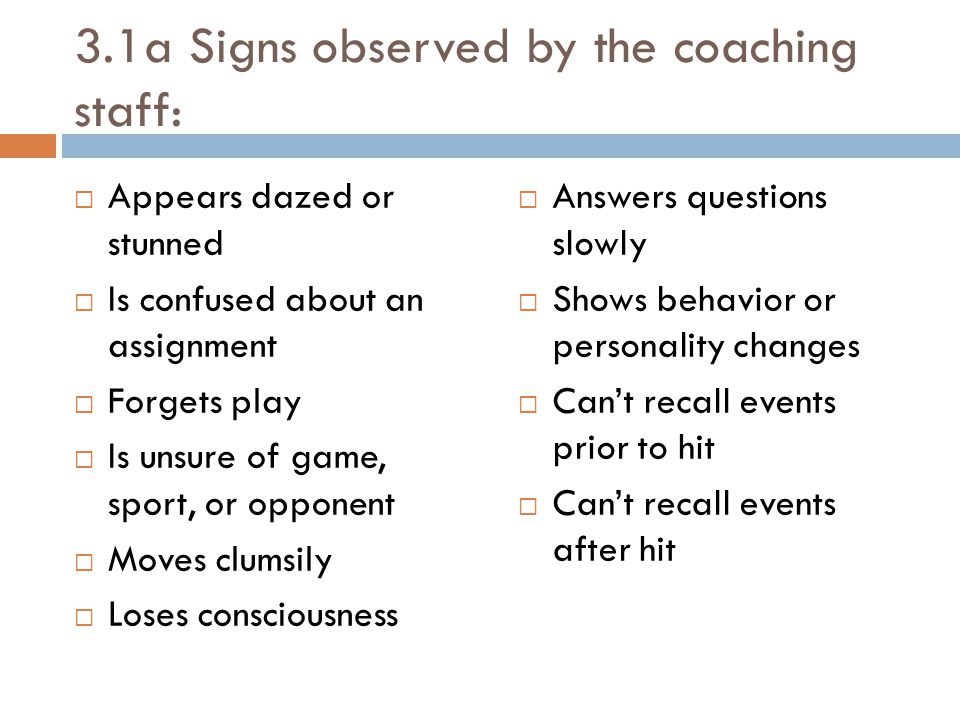 3.1a Signs observed by the coaching staff:  Appears dazed or stunned  Is confused about an assignment  Forgets play  Is unsure of game, sport, or opponent  Moves clumsily  Loses consciousness  Answers questions slowly  Shows behavior or personality changes  Can’t recall events prior to hit  Can’t recall events after hit
