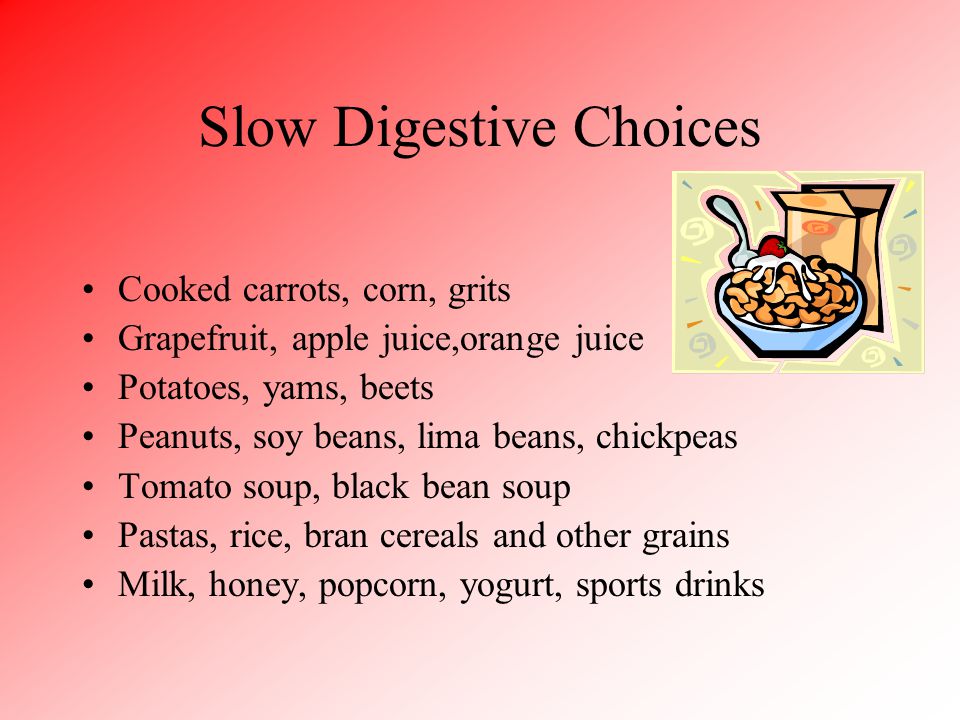 Slow Digestive Choices Cooked carrots, corn, grits Grapefruit, apple juice,orange juice Potatoes, yams, beets Peanuts, soy beans, lima beans, chickpeas Tomato soup, black bean soup Pastas, rice, bran cereals and other grains Milk, honey, popcorn, yogurt, sports drinks