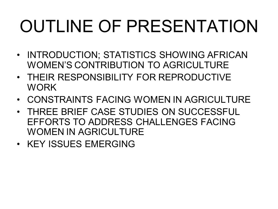 OUTLINE OF PRESENTATION INTRODUCTION; STATISTICS SHOWING AFRICAN WOMEN’S CONTRIBUTION TO AGRICULTURE THEIR RESPONSIBILITY FOR REPRODUCTIVE WORK CONSTRAINTS FACING WOMEN IN AGRICULTURE THREE BRIEF CASE STUDIES ON SUCCESSFUL EFFORTS TO ADDRESS CHALLENGES FACING WOMEN IN AGRICULTURE KEY ISSUES EMERGING
