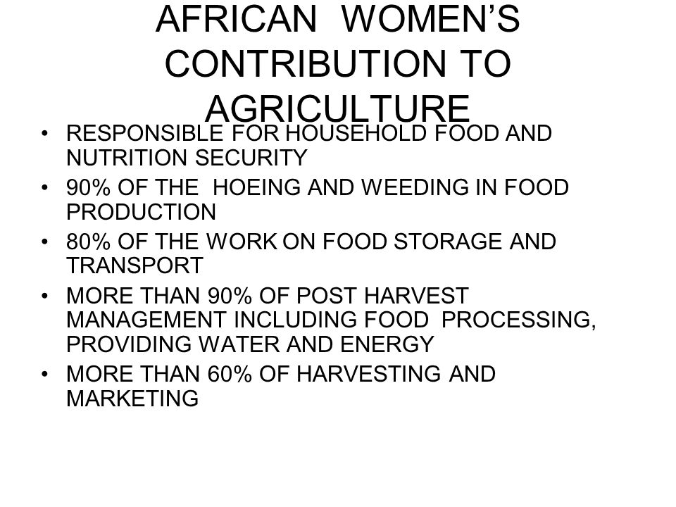 AFRICAN WOMEN’S CONTRIBUTION TO AGRICULTURE RESPONSIBLE FOR HOUSEHOLD FOOD AND NUTRITION SECURITY 90% OF THE HOEING AND WEEDING IN FOOD PRODUCTION 80% OF THE WORK ON FOOD STORAGE AND TRANSPORT MORE THAN 90% OF POST HARVEST MANAGEMENT INCLUDING FOOD PROCESSING, PROVIDING WATER AND ENERGY MORE THAN 60% OF HARVESTING AND MARKETING