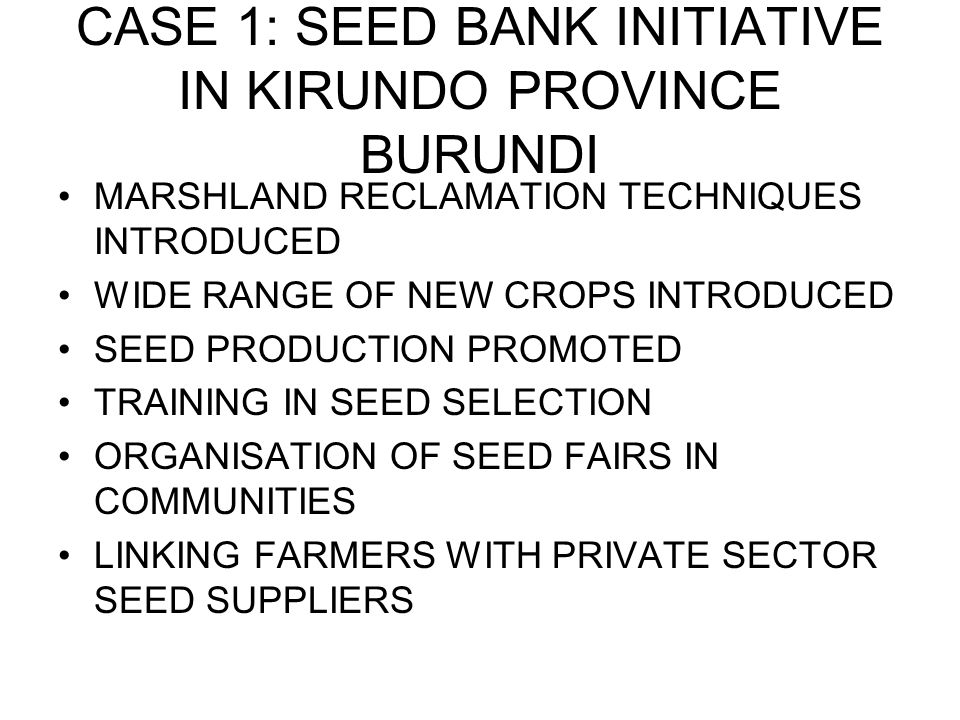 CASE 1: SEED BANK INITIATIVE IN KIRUNDO PROVINCE BURUNDI MARSHLAND RECLAMATION TECHNIQUES INTRODUCED WIDE RANGE OF NEW CROPS INTRODUCED SEED PRODUCTION PROMOTED TRAINING IN SEED SELECTION ORGANISATION OF SEED FAIRS IN COMMUNITIES LINKING FARMERS WITH PRIVATE SECTOR SEED SUPPLIERS