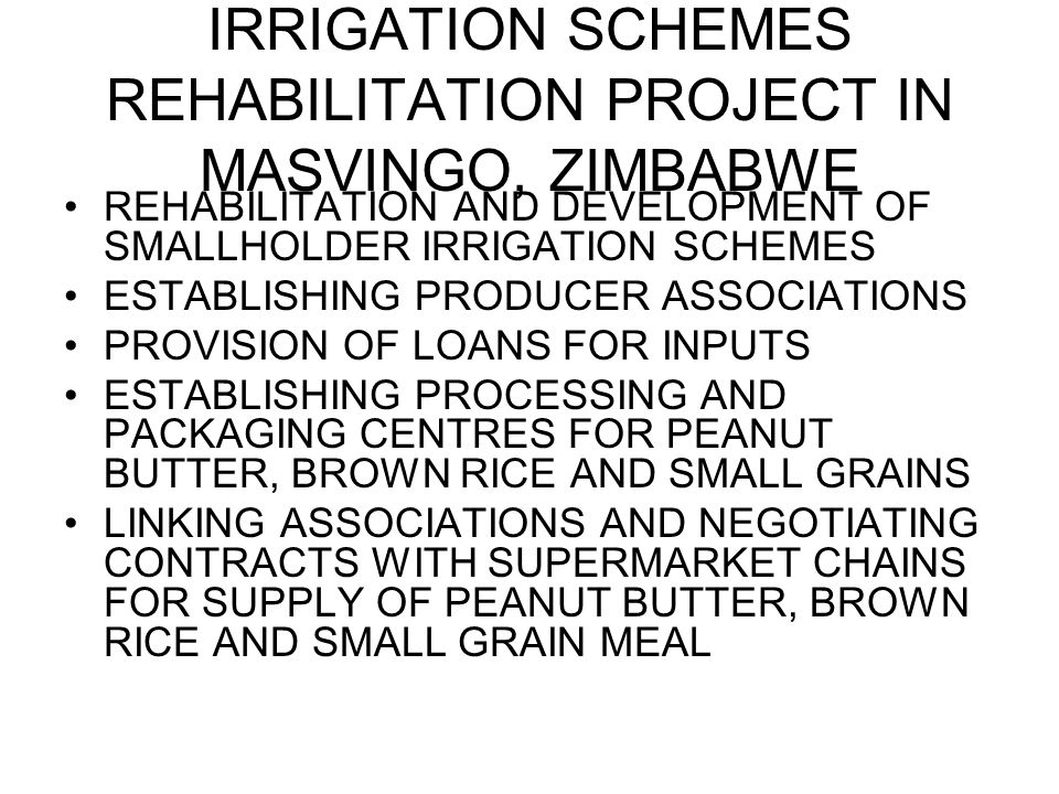 IRRIGATION SCHEMES REHABILITATION PROJECT IN MASVINGO, ZIMBABWE REHABILITATION AND DEVELOPMENT OF SMALLHOLDER IRRIGATION SCHEMES ESTABLISHING PRODUCER ASSOCIATIONS PROVISION OF LOANS FOR INPUTS ESTABLISHING PROCESSING AND PACKAGING CENTRES FOR PEANUT BUTTER, BROWN RICE AND SMALL GRAINS LINKING ASSOCIATIONS AND NEGOTIATING CONTRACTS WITH SUPERMARKET CHAINS FOR SUPPLY OF PEANUT BUTTER, BROWN RICE AND SMALL GRAIN MEAL