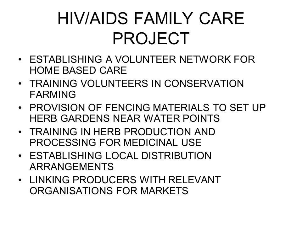 HIV/AIDS FAMILY CARE PROJECT ESTABLISHING A VOLUNTEER NETWORK FOR HOME BASED CARE TRAINING VOLUNTEERS IN CONSERVATION FARMING PROVISION OF FENCING MATERIALS TO SET UP HERB GARDENS NEAR WATER POINTS TRAINING IN HERB PRODUCTION AND PROCESSING FOR MEDICINAL USE ESTABLISHING LOCAL DISTRIBUTION ARRANGEMENTS LINKING PRODUCERS WITH RELEVANT ORGANISATIONS FOR MARKETS