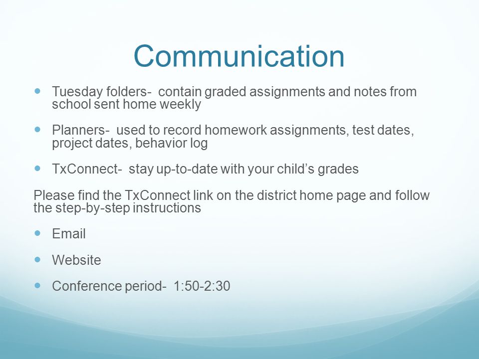 Communication Tuesday folders- contain graded assignments and notes from school sent home weekly Planners- used to record homework assignments, test dates, project dates, behavior log TxConnect- stay up-to-date with your child’s grades Please find the TxConnect link on the district home page and follow the step-by-step instructions  Website Conference period- 1:50-2:30